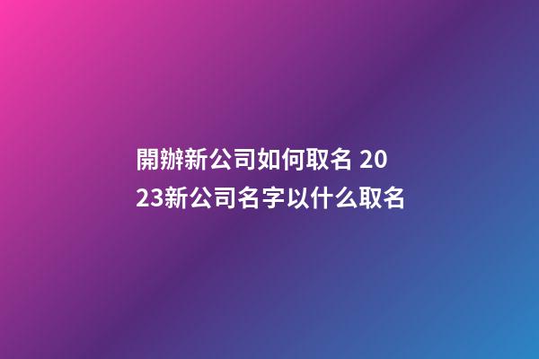 開辦新公司如何取名 2023新公司名字以什么取名-第1張-公司起名-玄機派